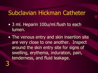 Tunneled Dialysis Catheter Permission to use catheter, heparin concentration, flush amount, and frequency to be prescribed by MD.  Heparin concentration usually 1,000u/ml. to 10,000u/ml.   Inspect starting at the skin exit site above the third rib.  Follow the tract to the subclavian vein.  Look for signs of swelling, erythema, induration, pain, tenderness, and fluid leakage.  Be alert for signs of tip migration forward (into right atrium) or backward (into subclavian vasculature).   4 