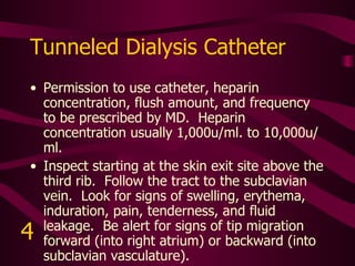 Tunneled Catheter 5 ml. NS flush to each lumen.   Inspect starting at the skin in the right chest wall.  Follow the tract to the right external jugular vein.  Look for signs of swelling, erythema, induration, pain, tenderness, and fluid leakage.  Be alert for signs of tip migration forward (into right atrium) or backward (into subclavian vasculature).   5 