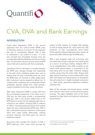 CVA, DVA and Bank Earnings
INTRODUCTION

Credit Value Adjustment (CVA) is the amount               subject to CVA volatility. To mitigate CVA volatility,
subtracted from the mark-to-market (MTM) value            as well as hedge default risk, many banks buy CDS
of derivative positions to account for the expected       protection on their counterparties. Some banks
loss due to counterparty defaults. CVA is easy            further stabilize CVA by hedging the other market risk
to understand in the context of a loan – it is the        factors that affect CVA through the MTM value.
loan principal less anticipated recovery times the
counterparty’s default probability over the term of the   DVA is also accepted under the accounting rules
loan. For derivatives, the loan amount is the net MTM     and banks that include it add their own credit spread
value of derivative positions with that counterparty.     as a source of earnings volatility. Hedging DVA is
                                                          not as straightforward. Since DVA increases as the
Calculating CVA for derivatives is complex because        bank’s credit spread widens, it is equivalent to the
the MTM value changes through time depending              bank being short its own debt. Therefore, hedging
on the path of the underlying market rates, such as       involves going long the bank’s debt. Buying back
interest rates, FX rates, commodity prices, etc. Since    debt requires financing, so some banks prefer using
the MTM value can fluctuate in either party’s favor,      CDS. Since banks can’t sell protection on themselves,
both institutions may be exposed to default risk. To      they sell protection on highly correlated institutions,
compound the complexity, the counterparty’s default       i.e., other banks, generating additional correlation
probability, typically implied from credit spreads1,      and basis risks.
may be correlated to the other market risk factors.
                                                          Most of the concepts summarized above recently
Debt Value Adjustment (DVA) is simply CVA from            drew attention when banks announced third quarter
the counterparty’s perspective. If one party incurs a     earnings. This paper highlights some of the results
CVA loss, the other party records a corresponding         reported by larger banks and potential implications
DVA gain. DVA is the amount added back to the             going forward.
MTM value to account for the expected gain from an
institution’s own default. Including DVA (in addition
to CVA) is intuitively pleasing because both parties
report the same credit-adjusted MTM value. DVA is
also controversial because institutions record gains
when their credit quality deteriorates, creating
perverse incentives, and these gains can only be
realized on default.

Accounting rules mandate the inclusion of CVA in          1
                                                              And the recovery rate, typically assumed fixed

MTM reporting2, which means bank earnings are             2
                                                              IAS 39 (2005) and FAS 157 (2007)
 