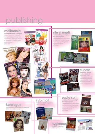 publishing
mallmania
(shopping & lifestyle magazine)
5 years experience in project
management, performing and
coordonating all the jobs related
to publishing a shopping & life-
style magazine
2005-2009
sunete
translation: “sounds”
(music magazine)
given my 18 years
radio experience, and
the 6 years publishing
experience, this project
developed naturally, as
hobby and business
hygienne
(company magazine)
CLIENT: Holdmann
katalogue
(cosmetics promotional selling magazine)
CLIENT: GermanCosmetics
info mall
(mall tennants info magazine)
CLIENT: IuliusMall
zile si nopti
translation: “days and nights”
(free time magazine)
1 year experience in launching a
franchise in a new city, manag-
ing the project, sellling it to a
larger media group
2006-2007
sapte seri
translation: “seven evenings”
(free time magazine)
1 year experience in launching a
franchise in a new city, manag-
ing the project, sellling it to a
larger media group
2003-2004
 