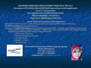 Murah, handal dan terpercaya adalah slogan kami. Sejak berdiri tahun 2009, kami sudah menangani lebih dari 100 perusahaan di seluruh Indonesia. CV.AFITA Consultant  bergerak dibidang jasa.  Kegiatan jasa  CV.AFITA Consultant  mencakup pengurusan dokument – dokument perusahaan   berupa surat ijin usaha, sertifikat badan usaha dan dokument – dokument lainnya yang dibutuhkan oleh setiap perusahaan tergantung pada bidang usaha masing-masing, antara lain : 1. Bidang Jasa Konstruksi; 2. Bidang Perdagangan dan Jasa; 3. Bidang Industri; 4. Eksport – Import; 5. Bidang lainnya. Untuk informasi/konsultasi, silahkan langsung hubungi: Fifi Hp. 087882070022 Yani Telp. 021-8202573 Gina Telp. 021-96948432 Email/chat YM :  [email_address] SUDAHKAH ANDA SIAP UNTUK TENDER TAHUN INI & THN 2011? Percayakan IJIN USAHA JASA KONSTRUKSI perusahaan anda kepada kami: CV.A F I T A Consultant Jasa Legalitasi dan Sertifikasi Badan Usaha Telp.021-96948432 / 021-8202573 http://www.iujksktmigas.webs.com 