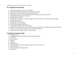 3
Capable de conduire les équipes avec motivation.
10. Compétences techniques
• Outil informatique dans son ensemble ;
• Gestion admirative, gestion du secrétariat et autres ;
• Élaboration des termes de références sectoriels ;
• Logistique ; gestion des stocks, des achats et des approvisionnements ;
• Comptabilité et gestion financière.
• Analyse économique ;
• Planification financière, Gestion budgétaire, Suivi financier, et Évaluation de projets ;
• Analyse de marché ;
• Gestion des ressources ;
• Négociation contractuelle ;
• Gestion des risques financiers ;
• Capable de conduire des formations ;
• Solides compétences en communication orale et écrite en français et en langues locales ;
• Apte à contribuer dans l’atteinte des objectifs assignés ;
• Adaptabilité dans des milieux multiculturels.
11. Aptitudes Professionnelles
• Transparence,
• Collégialité ou forte aptitude de travailler en équipe ;
• Curiosité ;
• Anticipation ;
• Rigueur ;
• Équité ;
• Adaptabilité ;
• Assiduité et forte aptitude de travailler en toute autonomie,
• Compréhensif ;
• Bonne ouverture relationnelle ;
• Discrétion ;
 