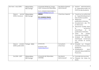 5
De mars – aout 2019 : Mbandaka,
RD Congo
Université Widal du Congo,
UWC Campus de Mbandaka
Prof. LOANDO BAKOMBO G.
l.b.giscard85@gmail.com
Secrétaire Général
Administratif
• Gestion administrative
et organisationnelle du
PATO et des étudiants
Depuis janvier
2018 à nos jours
Mbandaka,
RD Congo
CRIUM
P.O. IKANGA Désiré
desireikanga@hotmail.fr
Chercheur Associé • Travail sur la conformité
et l’approfondissement
des articles à publier,
• Rédaction et
publication d’articles ;
• Encadrement des TFC
et Mémoires ;
• Assurance qualité dans
la recherche
scientifique et la
publication d'articles ;
• Gérer les projets
d’articles non publiés ;
• Analyser les données
statistiques contenues
aux articles et autres
récits.
Depuis octobre
2018 à juillet 2019
Tchad - RDC ATPESFORC
NGAKENE FABA
fngakene@yahoo.fr
Consultant et
Chercheur
• Enquête sur l’impact
socioéconomique d’une
épidémie ;
• Modélisation pour
résoudre des problèmes
financiers.
De 2016 – 2017 Mbandaka,
RD Congo
Université de Mbandaka
UNIMBA
Secrétaire
Administratif au
• Contrôler les courriers,
• Préparer les notes du
SGAC,
 