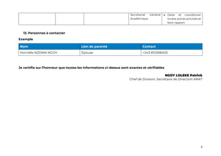 6
Secrétariat Général
Académique
• Gérer et coordonner
toutes autres activités et
faire rapport.
13. Personnes à contacter
Exemple
Nom Lien de parenté Contact
Hornella NZOMA NGOY Épouse +243 812308403
Je certifie sur l’honneur que toutes les informations ci-dessus sont exactes et vérifiables
NGOY LOLEKE Patrick
Chef de Division, Secrétaire de Direction ANAT
 