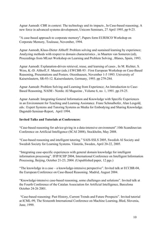 Agnar Aamodt: CBR in context: The technology and its impacts , In Case-based reasoning; A
new force in advanced systems development, Unicom Seminars, 27 April 1995, pp 9-23.

"A case-based approach to corporate memory", Papers form EURISCO Workshop on
Corporate Memory, Toulouse, November, 1994.

Agnar Aamodt, Klaus-Dieter Althoff: Problem solving and sustained learning by experience;
Analyzing methods with respect to domain characteristics , in Maarten van Someren (ed),
Proceedings from MLnet Workshop on Learning and Problem Solving , Blanes, Spain, 1993.

Agnar Aamodt: Explanation-driven retrieval, reuse, and learning of cases , In M. Richter, S.
Wess, K.-D. Althoff, F. Maurer (eds.) EWCBR-93 : First European Workshop on Case-Based
Reasoning, Presentations and Posters. Otzenhausen, November 1-5 1993. University of
Kaiserslautern, SR-93-12. Kaiserslautern, Germany, 1993. pp 279-284.

Agnar Aamodt: Problem Solving and Learning from Experience; An Introduction to Case-
Based Reasoning. NAIM - Nordic AI Magazine , Volume 6, no. 1, 1991. pp.19-25.

Agnar Aamodt: Integrating General Information and Knowledge with Specific Experiences
in an Environment for Teaching and Learning Assistance. Franz Schmalhofer, Alan Lesgold,
eds.: Expert Systems and Tutoring Systems as Media for Embodying and Sharing Knowledge.
Dagstuhl-Seminar-Report, April 1994.

Invited Talks and Tutorials at Conferences:

“Case-based reasoning for advice-giving in a data-intensive environment”.10th Scandinavian
Conference on Artificial Intelligence (SCAI 2008), Stockholm, May 2008.

“Case-based reasoning and intelligent tutoring.” SAIS-SSLS 2005, Swedish AI Society and
Swedish Society for Learning Systems. Västerås, Sweden, April 20-22, 2005.

“Integrating case-specific experiences with general domain knowledge for intelligent
information processing”. IFIP/ICIIP 2004, International Conference on Intelligent Information
Processing, Beijing, October 21-23, 2004. (Unpublished paper, 12 pgs.)

“The knowledge in a case – a knowledge-intensive perspective”. Invited talk at ECCBR-04,
the European Conference on Case-Based Reasoning. Madrid, August 2004.

“Knowledge-intensive case-based reasoning, some challenges and solutions”. Invited talk at
the Fourth Conference of the Catalan Association for Artificial Intelligence, Barcelona
October 24-26 2001.

 “Case-based reasoning: Past History, Current Trends and Future Prospects”. Invited tutorial
at ICML-99, The Sixteenth International Conference on Machine Learning, Bled, Slovenia,
June, 1999.


                                                                                      10
 