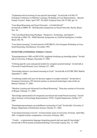 “Explanation-driven learning of case-specific knowledge”. Invited talk at ECML-97
(European Conference on Machine Learning), Workshop on Case Representation – Beyond
Feature Vectors?, Praha, April 1997. NCARAI Technical Note AIC-97-005, pp 7-8.

"Case-Based Reasoning and Neural Networks - a Fruitful Breed?"
Invited talk at SBRN´96 - IIIrd Brazilian Symposium on Neural Networks, Recife, Brasil,
Nov. 96.

"The Case-Based Reasoning Paradigm - Perspective, Technology, and Impacts".
Invited talk at SBIA '96 - XIIIth Brazilian Symposium on Artificial Intelligence, Curitiba,
Brasil, Okt. 96.

"Case-based reasoning", Invited tutorial at EWCBR-93, First European Workshop on Case-
based Reasoning, Otzenhausen, November 1993.

Invited Talks at Institutions, Seminars, Courses:

"Kunnskapsintensiv CBR ved IDI NTNU; pågående forskning og framtidige planer." Invited
talk at University of Bergen, December 5th, 2005.

“Utilizing specific cases and general models for computer-assisted training”. Invited talk at
Université Claude Bernard, Lyon, February 25th, 2005.

“Knowledge-intensive case-based reasoning in Creek”. Invited talk at ECCBR 2004, Madrid,
September 1st, 2004.

“Combining models and cases for decision support in complex domains”. Invited talk at
European Commission, IST Internal seminar on advanced technologies state-of-the-art.
Brussel, February 7th, 2005.

“Machine Learning and Advanced Case-Based Reasoning”. Three-day seminar at University
of Bergen, February 5-7, 2004.

“Knowledge representation for integrated case-baased and model-based reasoning”. Invited
talk at Seminar on Knowledge Representation, NTNU, English Department, October 27th,
2003

“Kunnskapsrepresentasjon og modellbasert resonnering i Creek” Invited talk, University of
Bergen. Department of Information Science, October 21st, 2003.

“Case-based reasoning overview”. Invited seminar series at University of Girona, April-May
2001. Compiled seminar compendium, University of Girona, 2001.

 “CreekL – a representation language integrating general and case-specific knowledge.”
Invited talk at Ph.D seminar (Graduiertenkolleg), Universität Leipzig, Dec. 12, 1998.



                                                                                        11
 