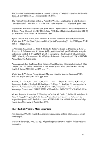 The Noemie Consortium (co-author A. Aamodt): Noemie - Technical evaluation. Deliverable
Task 3.2. Esprit Project 22312. Noemie Report, 1997.

The Noemie Consortium (co-author A. Aamodt): “Noemie - Architecture & Specification”.
Deliverable Task 2.3+Annex 2.3A, 2.3B, 2.3C. Esprit Project 22312. Noemie Report, 1996.

Inge Nordbø, Pål Skalle, Jostein Sveen, Geir Aakvik, Agnar Aamodt: Reuse of experience in
drilling - Phase 1 Report. SINTEF DELAB and NTH, Div. of Petroleum Engineering. STF 40
RA92050 and IPT 12/92/PS/JS. Trondheim 1992.

Agnar Aamodt, Bart Benus, Cuno Duursma, Christine Tomlinson, Ronald Schrooten and
Walter Van de Velde: Task Features and their Use in CommonKADS . KADSII Report VUB/
014. vi+122 pgs, 1992.

B. Wielinga, A. Aamodt, M. Aben, J. Balder, H. Baltes, C. Bauer, C. Duursma, A. Kott, G.
Schreiber, R. Schrooten, and W. Van de Velde. Method and tool specifications for analysis
and design. ESPRIT-II Project 5248 KADS-II Deliverable 1.6a, University of Amsterdam,
1992. University of Amsterdam, Social Science Informatics, Roetersstraat 15, NL-1018 WB,
Amsterdam, The Netherlands.

Agnar Aamodt, Bert Bredeweg, Joost Breuker, Cuno Duursma, Christiane Lockenhoff, Klas
Orsvarn, Jan Top, Andre Valente and Walter Van de Velde: The CommonKADS Library .
KADS-II Report VUB/005. xii+155 pgs, 1991.

Walter Van de Velde and Agnar Aamodt: Machine Learning Issues in CommonKADS .
KADS-II Report VUB/002, iii+51 pgs, 1991.

Aamodt, A., Aakvik, G., Aben, M., Blythe, J., Doize, M., Major, N., Munoz, P., Nordbo, I.,
Ramparany, F. (Ed.), Reichgelt, H., Rodriguez, E., Rugg, G., Shadbolt, N., van Someren, M.,
Terpstra, P., Trimmer, S., and Vestli, M. Functional Specification of KA-Tools and
Knowledge Transformers. ESPRIT P2576 ACKnowledge, ACK-CSI-T2.5-DL-001-B. 1990.

M. Van Someren, A. Aamodt, T. Chippington-Derrick, M. Dozie, C. Jullien, D. Needham, W.
Post, G. Rugg, P. Terpstra, S. Whitehouse: A clasification of techniques for knowledge
acquisition - part 1 and 2. Technical Report ACK UvA-T1.2-DL-004-D, The Acknowledge
Consortium, University of Amsterdam. 1990.


PhD Student Projects, Main supervisor

Jörg Cassens, 2008, Dr. Scient.: Explanation awareness and ambient intelligence as social
technologies.

Waclaw Kuznierczyk, 2008, Dr. Ing.: Augmenting bioinformatics research with biomedical
ontologies.




                                                                                      13
 