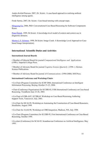 Anders Kofod-Petersen, 2007, Dr. Scient.: A case-based approach to realising ambient
intelligence among agents.

Frode Sørmo, 2007, Dr. Scient.: Case-based tutoring with concept maps.

Mingyang Gu, 2006, PhD: Conversational Case-Based Reasoning for Software Components
Reuse.

Pinar Özturk, 1999, Dr.Scient: A knowledge-level model of context and context use in
diagnostic domains.

Morten J. F. Grimnes, 1998, Dr.Scient: Image Creek: A Knowledge Level Approach to Case-
based Image Interpretation).


International Scientific Duties and Activities

International Journal Boards

• Member of Editorial Board for journal Computational Intelligence and Applications
(1998-). Imperial College Press.

• Member of Advisory Board for journal Cognitive Science Quarterly (1998- ). Hermes
Science Publications.

• Member of Advisory Board for journal AI Communications. (1994-2000). IOS Press.

International Conference and Workshop Chairs

• Co-Chair (Program Committee) for ICIIP 2004, International Conference on Intelligent
Information Processing. Beijing, October 21-23, 2004.

• Chair (Conference Organisation) for ICCBR-03, Fifth International Conference on Case-based
Reasoning. Trondheim June 23-26, 2003.

• Co-Chair of CBR-AST, ICCBR-01 Workshop on Case-Based Reasoning Authoring
Support Tools, Vancouver, July, 2001.

• Co-Chair for IJCAI-99, Workshop on Automating the Construction of Case-Based Reasoners,
Stockholm, August 1999.

• Co-Chair for AAAI-98, Workshop on CBR Integration, Madison, WS, July 1998.

• Co-Chair (Program Committee) for ICCBR-95, First International Conference on Case-Based
Reasoning, October 1995.

• Co-chair (Conference) for SCAI-95, Scandinavian Conference on Artificial Intelligence, May
1995.




                                                                                       14
 