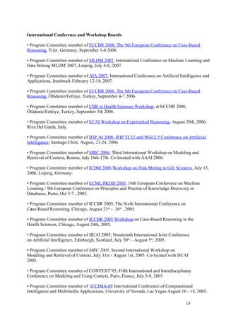 International Conference and Workshop Boards

• Program Committee member of ECCBR 2008, The 9th European Conference on Case-Based
Reasoning, Trier, Germany, September 1-4 2008.

• Program Committee member of MLDM 2007, International Conference on Machine Learning and
Data Mining MLDM´2007, Leipzig, July 4-6, 2007.

• Program Committee member of AIA 2007, International Conference on Artificial Intelligence and
Applications, Innsbruck February 12-14, 2007.

• Program Committee member of ECCBR 2006, The 8th European Conference on Case-Based
Reasoning, Ölüdeniz/Fethiye, Turkey, September 4-7 2006.

• Program Committee member of CBR in Health Sciences Workshop, at ECCBR 2006,
Ölüdeniz/Fethiye, Turkey, September 5th 2006.

• Program Committee member of ECAI Workshop on Experiential Reasoning, August 29th, 2006,
Riva Del Garda, Italy.

• Program Committee member of IFIP AI 2006. IFIP TC12 and WG12.5 Conference on Artificial
Intelligence, Santiago Chile, August, 21-24, 2006.

• Program Committee member of MRC 2006, Third International Workshop on Modeling and
Retrieval of Context, Boston, July 16th-17th. Co-located with AAAI 2006.

• Program Committee member of ICDM 2006 Workshop on Data Mining in Life Sciences, July 13,
2006, Leipzig, Germany.

• Program Committee member of ECML/PKDD 2005, 16th European Conference on Machine
Learning / 9th European Conference on Principles and Practise of Knowledge Discovery in
Databases, Porto, Oct 3-7 , 2005.

• Program Committee member of ICCBR 2005, The Sixth International Conference on
Case-Based Reasoning, Chicago, August 23rd - 26th , 2005.

• Program Committee member of ICCBR 2005 Workshop on Case-Based Reasoning in the
Health Sciences, Chicago, August 24th, 2005.

• Program Committee member of IJCAI 2005, Nineteenth International Joint Conference
on Artificial Intelligence, Edinburgh, Scotland, July 30th – August 5th, 2005.

• Program Committee member of MRC 2005, Second International Workshop on
Modeling and Retrieval of Context, July 31st - August 1st, 2005. Co-located with IJCAI
2005.

• Program Committee member of CONTEXT’05, Fifth International and Interdisciplinary
Conference on Modeling and Using Context, Paris, France, July 5-8, 2005

• Program Committee member of ICCIMA-05 International Conference of Computational
Intelligence and Multimedia Applications, University of Nevada, Las Vegas August 16 - 18, 2005.

                                                                                    15
 
