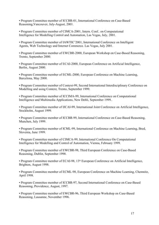 • Program Committee member of ICCBR-01, International Conference on Case-Based
Reasoning,Vancouver, July-August, 2001.

• Program Committee member of CIMCA-2001, Intern. Conf.. on Computational
Intelligence for Modelling Control and Automation, Las Vegas, July, 2001.

• Program Committee member of IAWTIC’2001, International Conference on Intelligent
Agents, Web Technology and Internet Commerce. Las Vegas, July 2001.

• Program Committee member of EWCBR-2000, European Workshop on Case-Based Reasoning,
Trento, September 2000.

• Program Committee member of ECAI-2000, European Conference on Artificial Intelligence,
Berlin, August 2000.

• Program Committee member of ECML-2000, European Conference on Machine Learning,
Barcelona, May 2000.

• Program Committee member of Context-99, Second International Interdisciplinary Conference on
Modelling and using Context, Trento, September 1999.

• Program Committee member of ICCIMA-99, International Conference on Computational
Intelligence and Multimedia Applications, New Dehli, September 1999..

• Program Committee member of IJCAI-99, International Joint Conference on Artificial Intelligence,
Stockholm, August 1999.

• Program Committee member of ICCBR-99, International Conference on Case-Based Reasoning,
Munchen, July 1999.

• Program Committee member of ICML-99, International Conference on Machine Learning, Bred,
Slovenia, June 1999.

• Program Committee member of CIMCA-99, International Conference On Computational
Intelligence for Modelling and Control of Automation, Vienna, February 1999.

• Program Committee member of EWCBR-98, Third European Conference on Case-Based
Reasoning, Dublin, September 1998.

• Program Committee member of ECAI-98, 13th European Conference on Artificial Intelligence,
Brighton, August 1998.

• Program Committee member of ECML-98, European Conference on Machine Learning, Chemnitz,
April 1998.

• Program Committee member of ICCBR-97, Second International Conference on Case-Based
Reasoning, Providence, August, 1997.

• Program Committee member of EWCBR-96, Third European Workshop on Case-Based
Reasoning, Lausanne, November 1996.




                                                                                    17
 