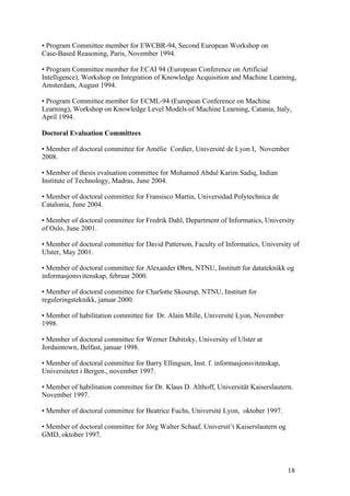 • Program Committee member for EWCBR-94, Second European Workshop on
Case-Based Reasoning, Paris, November 1994.

• Program Committee member for ECAI 94 (European Conference on Artificial
Intelligence), Workshop on Integration of Knowledge Acquisition and Machine Learning,
Amsterdam, August 1994.

• Program Committee member for ECML-94 (European Conference on Machine
Learning), Workshop on Knowledge Level Models of Machine Learning, Catania, Italy,
April 1994.

Doctoral Evaluation Committees

• Member of doctoral committee for Amélie Cordier, Université de Lyon I, November
2008.

• Member of thesis evaluation committee for Mohamed Abdul Karim Sadiq, Indian
Institute of Technology, Madras, June 2004.

• Member of doctoral committee for Fransisco Martin, Universidad Polytechnica de
Catalonia, June 2004.

• Member of doctoral committee for Fredrik Dahl, Department of Informatics, University
of Oslo, June 2001.

• Member of doctoral committee for David Patterson, Faculty of Informatics, University of
Ulster, May 2001.

• Member of doctoral committee for Alexander Øhrn, NTNU, Institutt for datateknikk og
informasjonsvitenskap, februar 2000.

• Member of doctoral committee for Charlotte Skourup, NTNU, Institutt for
reguleringsteknikk, januar 2000.

• Member of habilitation committee for Dr. Alain Mille, Université Lyon, November
1998.

• Member of doctoral committee for Werner Dubitzky, University of Ulster at
Jordaintown, Belfast, januar 1998.

• Member of doctoral committee for Barry Ellingsen, Inst. f. informasjonsvitenskap,
Universitetet i Bergen., november 1997.

• Member of habilitation committee for Dr. Klaus D. Althoff, Universität Kaiserslautern.
November 1997.

• Member of doctoral committee for Beatrice Fuchs, Université Lyon, oktober 1997.

• Member of doctoral committee for Jörg Walter Schaaf, Universit¨t Kaiserslautern og
GMD, oktober 1997.




                                                                                       18
 