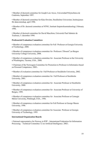 • Member of doctoral committee for Joseph Luis Arcos, Universidad Polytechnica de
Catalonia, September 1997.

• Member of doctoral committee for Klas Orsvärn, Stockholms Universitet, Institusjonen
för datavetenskap, april 1996.

• Member of Dr. doctoral committee at NTNU, Institutt forpetroleumsteknologi, February
1996.

• Member of doctoral committee for David Macchion, Université Paul Sabatier de
Toulouse, 5. desember 1994.

Professorial Evaluation Committees

• Member of competence evaluation committee for Full Professor at Georgia University
of Technology, 2008.

• Member of competence evaluation committee for Professor (“Dosent”) at Bergen
University College University, 2008.

• Member of competence evaluation committee for Associate Professor at the University
of Washington, Tacoma, USA., 2008.

• Chairman of the Norwegain Committee for Promotion to Professor in Informatics based
on Personal Competence, 2002-.

• Member of evaluation committee for Full Professor at Stockholm University, 2002.

• Member of competence evaluation committee for Full Professor at Stockholm
University, 2001.

• Member of competence evaluation committee for Associate Professor at Stockholm
University, 2000.

• Member of competence evaluation committee for Associate Professor at University of
Bergen, 1999.

• Member of competence evaluation committee for Associate Professor at Carnegie
Melon University, Pittsburgh, USA., 1996.

• Member of competence evaluation committee for Full Professor at George Mason
University, 1996.

• Member of competence evaluation committee for Associate Professor at Georgia
University of Technology, 1995.

International Organization Boards

• National representative for Norway in IFIP – International Federation for Information
Processing – Technical Committee 12 on Artificial Intelligence. 2002-.




                                                                                      19
 