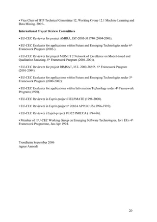 • Vice Chair of IFIP Technical Committee 12, Working Group 12.1 Machine Learning and
Data Mining. 2005-.

International Project Review Committees

• EU-CEC Reviewer for project AMIRA, IST-2003-511740 (2004-2006).

• EU-CEC Evaluator for applications within Future and Emerging Technologies under 6th
Framework Program (2003-).

• EU-CEC Reviewer for project MONET 2 Network of Excellence on Model-based and
Qualitative Reasning, 5th Framework Program (2001-2004).

• EU-CEC Reviewer for project RIMSAT, IST- 2000-28655, 5th Framework Program
(2001-2004).

• EU-CEC Evaluator for applications within Future and Emerging Technologies under 5th
Framework Program (2000-2002).

• EU-CEC Evaluator for applications within Information Technology under 4th Framework
Program (1998).

• EU-CEC Reviewer in Esprit-project HELPMATE (1998-2000).

• EU-CEC Reviewer in Esprit-project P 20824 APPLICUS (1996-1997).

• EU-CEC Reviewer i Esprit-project P6322 INRECA (1994-96).

• Member of EU-CEC Working Group on Emerging Software Technologies, for i EUs 4th
Framework Programme, Jan-Apr 1994.




Trondheim September 2006
Agnar Aamodt




                                                                                  20
 