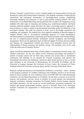 Professor Aamodt’s research focus is active computer-support for human problem solving and
learning by storing and reusing human experiences. His methods contribute to improving the
construction and continuous maintenance of knowledge-based systems, emphasising
knowledge modelling and refinement as well as and machine learning methods. The main
method area is Case-Based Reasoning, and his particular line of study is the integration of such
methods with other types of reasoning and learning (e.g. model-based methods, rule-based
methods, statistical methods, neural networks). He takes a knowledge-intensive approach to
these problems, in which a model of general domain knowledge guides the behaviour of the
case-based methods. This links his research to areas such as knowledge acquisition and
modelling, and ontologies. His methods have been applied to problems of decision support in
complex domains such as bio-medicine (cardiology diagnosis, CT image interpretation,
functional genomics) and petroleum engineering (preventing unwanted events during drilling),
but also in computer-assisted learning, information network navigation, and knowledge
management. Driven by the application goal of improved support for human decision making
and learning, the computational methods also borrow from principles derived from the
understanding of human reasoning and problem solving. This positions some of his work
within the wider area of Cognitive Science.

Agnar Aamodt has published about fifty scientific papers in international journals, books, and
refereed conferences. He has also edited several conference proceedings and produced a
number of project reports. He has held many tutorials and invited talks at international
conferences and meetings. In his research Dr. Aamodt co-operates with national and
international universities and institutions, and he has spent shorter periods of time as invited
guest professor in the University of Kaiserslautern, the University of Freiburg, and the
University of Leipzig, Germany; the University of Lyon, France; the University of Ulster,
Northern-Ireland; the University of Girona, Spain; and the University of Sao Paulo, Brazil.

Professor Aamodt has chaired several international conferences, he has been – and is - member
of the program committee of a number conferences and workshops, and he is at the advisory
board of several journals. He was Conference Chair of ICCBR 2003 (the Fifth International
Conference on Case-Based Reasoning), in Trondheim. He has been a reviewer of several EU
projects, and proposals, and has served as member of several national and international
doctorate committees, including committees for Swedish, British, French, German, Spanish,
and Indian doctorates. He has served on several qualification assessment committees for
national and foreign professorship positions, and he is currently Head of the Norwegian
National Committee for Appointment to Professorship on Personal Merits in Computer
Science.




                                                                                        3
 