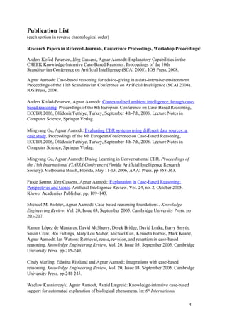 Publication List
(each section in reverse chronological order)

Research Papers in Refereed Journals, Conference Proceedings, Workshop Proceedings:

Anders Kofod-Petersen, Jörg Cassens, Agnar Aamodt: Explanatory Capabilities in the
CREEK Knowledge-Intensive Case-Based Reasoner. Proceedings of the 10th
Scandinavian Conference on Artificial Intelligence (SCAI 2008). IOS Press, 2008.

Agnar Aamodt: Case-based reasoning for advice-giving in a data-intensive environment.
Proceedings of the 10th Scandinavian Conference on Artificial Intelligence (SCAI 2008).
IOS Press, 2008.

Anders Kofod-Petersen, Agnar Aamodt: Contextualised ambient intelligence through case-
based reasoning. Proceedings of the 8th European Conference on Case-Based Reasoning,
ECCBR 2006, Ölüdeniz/Fethiye, Turkey, September 4th-7th, 2006. Lecture Notes in
Computer Science, Springer Verlag.

Mingyang Gu, Agnar Aamodt: Evaluating CBR systems using different data sources: a
case study. Proceedings of the 8th European Conference on Case-Based Reasoning,
ECCBR 2006, Ölüdeniz/Fethiye, Turkey, September 4th-7th, 2006. Lecture Notes in
Computer Science, Springer Verlag.

Mingyang Gu, Agnar Aamodt: Dialog Learning in Conversational CBR. Proceedings of
the 19th International FLAIRS Conference (Florida Artificial Intelligence Research
Society), Melbourne Beach, Florida, May 11-13, 2006, AAAI Press. pp 358-363.

Frode Sørmo, Jörg Cassens, Agnar Aamodt: Explanation in Case-Based Reasoning;
Perspectives and Goals. Artificial Intelligence Review. Vol. 24, no. 2, October 2005.
Kluwer Academics Publisher. pp. 109–143.

Michael M. Richter, Agnar Aamodt: Case-based reasoning foundations. Knowledge
Engineering Review, Vol. 20, Issue 03, September 2005. Cambridge University Press. pp
203-207.

Ramon López de Mántaras, David McSherry, Derek Bridge, David Leake, Barry Smyth,
Susan Craw, Boi Faltings, Mary Lou Maher, Michael Cox, Kenneth Forbus, Mark Keane,
Agnar Aamodt, Ian Watson: Retrieval, reuse, revision, and retention in case-based
reasoning. Knowledge Engineering Review, Vol. 20, Issue 03, September 2005. Cambridge
University Press. pp 215-240.

Cindy Marling, Edwina Rissland and Agnar Aamodt: Integrations with case-based
reasoning. Knowledge Engineering Review, Vol. 20, Issue 03, September 2005. Cambridge
University Press. pp 241-245.

Waclaw Kusnierczyk, Agnar Aamodt, Astrid Lægreid: Knowledge-intensive case-based
support for automated explanation of biological phenomena. In: 6th International


                                                                                        4
 