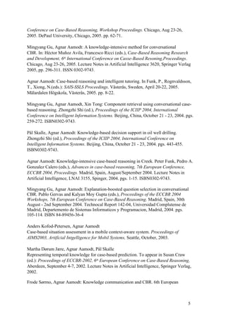 Conference on Case-Based Reasoning, Workshop Proceedings. Chicago, Aug 23-26,
2005. DePaul University, Chicago, 2005. pp. 62-71.

Mingyang Gu, Agnar Aamodt: A knowledge-intensive method for conversational
CBR. In: Héctor Muñoz Avila, Francesco Ricci (eds.), Case-Based Reasoning Research
and Development, 6th International Conference on Casxe-Based Resoning,Proceedings.
Chicago, Aug 23-26, 2005. Lecture Notes in Artificial Intelligence 3620, Springer Verlag
2005, pp. 296-311. ISSN 0302-9743.

Agnar Aamodt: Case-based reasoning and intelligent tutoring. In Funk, P., Rognvaldsson,
T., Xiong, N.(eds.): SAIS-SSLS Proceedings. Västerås, Sweden, April 20-22, 2005.
Mälardalen Högskola, Västerås, 2005. pp. 8-22.

Mingyang Gu, Agnar Aamodt, Xin Tong: Component retrieval using conversational case-
based reasoning. Zhongzhi Shi (ed.), Proceedings of the ICIIP 2004, International
Conference on Intelligent Information Systems. Beijing, China, October 21 - 23, 2004. pgs.
259-272. ISBN0302-9743.

Pål Skalle, Agnar Aamodt: Knowledge-based decision support in oil well drilling.
Zhongzhi Shi (ed.), Proceedings of the ICIIP 2004, International Conference on
Intelligent Information Systems. Beijing, China, October 21 - 23, 2004. pgs. 443-455.
ISBN0302-9743.

Agnar Aamodt: Knowledge-intensive case-based reasoning in Creek. Peter Funk, Pedro A.
Gonzalez Calero (eds.), Advances in case-based reasoning, 7th European Conference,
ECCBR 2004, Proceedings. Madrid, Spain, August/September 2004. Lecture Notes in
Artificial Intelligence, LNAI 3155, Spinger, 2004. pgs. 1-15. ISBN0302-9743.

Mingyang Gu, Agnar Aamodt: Explanation-boosted question selection in conversational
CBR. Pablo Gervas and Kalyan Moy Gupta (eds.), Proceedings of the ECCBR 2004
Workshops, 7th European Conference on Case-Based Reasoning. Madrid, Spain, 30th
August - 2nd September 2004. Technocal Report 142-04, Universidad Complutense de
Madrid, Departemento de Sistemas Informaticos y Programacion, Madrid, 2004. pgs.
105-114. ISBN 84-89456-36-4

Anders Kofod-Petersen, Agnar Aamodt
Case-based situation assessment in a mobile context-aware system. Proceedings of
AIMS2003, Artificial Intgelligence for Mobil Systems, Seattle, October, 2003.

Martha Dørum Jære, Agnar Aamodt, Pål Skalle
Representing temporal knowledge for case-based prediction. To appear in Susan Craw
(ed.): Proceedings of ECCBR-2002, 6th European Conference on Case-Based Reasoning,
Aberdeen, September 4-7, 2002. Lecture Notes in Artificial Intelligence, Springer Verlag,
2002.

Frode Sørmo, Agnar Aamodt: Knowledge communication and CBR. 6th European



                                                                                        5
 