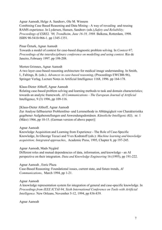 Agnar Aamodt, Helge A. Sandtorv, Ole M. Winnem
Combining Case Based Reasoning and Data Mining - A way of revealing and reusing
RAMS experience. In Lydersen, Hansen, Sandtorv (eds.),Safety and Reliability;
Proceedings of ESREL ’98, Trondheim, June 16-19, 1998. Balkena, Rotterdam, 1998.
ISBN 90-5410-966-1. pp 1345-1351.

Pinar Özturk, Agnar Aamodt
Towards a model of context for case-based diagnostic problem solving. In Context-97;
Proceedings of the interdisciplinary conference on modelling and using context. Rio de
Janeiro, February 1997. pp 198-208.

Morten Grimnes, Agnar Aamodt
A two layer case-based reasoning architecture for medical image understanding. In Smith,
I., Faltings, B. (eds.). Advances in case-based reasoning, (Proceedings EWCBR-96),
Springer Verlag, Lecture Notes in Artificial Intelligence 1168, 1996. pp 164-178.

Klaus-Dieter Althoff, Agnar Aamodt
Relating case-based problem solving and learning methods to task and domain characteristics;
towards an analytic framework. AI Communications - The European Journal of Artificial
Intelligence, 9 (3) 1996, pp 109-116.

[Klaus-Dieter Althoff, Agnar Aamodt
Zur Analyse fallbasierter Problemlöse- und Lernmethode in Abhängigkeit von Charakteristika
gegebener Aufgabenstellungen und Anwendungsdomänen. Künstliche Intelligenz (KI), nr. 1
(März) 1966, pp 10-15. (German version of above paper)]

Agnar Aamodt
Knowledge Acquisition and Learning from Experience - The Role of Case-Specific
Knowledge, In Gheorge Tecuci and Yves Kodratoff (eds.): Machine learning and knowledge
acquisition; Integrated approaches, Academic Press, 1995, Chapter 8, pp 197-245.

Agnar Aamodt, Mads Nygård
Different roles and mutual dependencies of data, information, and knowledge - an AI
perspective on their integration. Data and Knowledge Engineering 16 (1995), pp 191-222.

Agnar Aamodt , Enric Plaza
Case-Based Reasoning: Foundational issues, current state, and future trends, AI
Communications, March 1994, pp 1-21.

Agnar Aamodt
A knowledge representation system for integration of general and case-specific knowledge. In
Proceedings from IEEE ICTAI-94, Sixth International Conference on Tools with Artificial
Intelligence. New Orleans, November 5-12, 1994, pp 836-839.

Agnar Aamodt




                                                                                         7
 