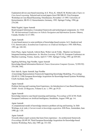 Explanation-driven case-based reasoning, In S. Wess, K. Althoff, M. Richter (eds.):Topics in
Case-based reasoning. Selected and revised papers from EWCBR-93: First European
Workshop on Case-Based Reasoning. Otzenhausen, November 1-5 1993. University of
Kaiserslautern, SR-93-12. Kaiserslautern, Germany, 1993. Springer Verlag, 1994, pp
274-288.

Mads Nygård, Agnar Aamodt
Road transport Informatics; Conceptual framework and technological components. In: VNIS
'93, 4th International Conference on Vehicle Navigation and Information Systems. Ottawa,
Canada, October 12-15 1993.

Agnar Aamodt
A case-based answer to some problems of knowledge-based systems. In E. Sandewal and
C.G. Jansson (eds.): Scandinavian Conference on Artificial Intelligence 1993. IOS Press,
1993. pp. 168-182.

Enric Plaza, Agnar Aamodt, Ashwin Ram, Walter van de Velde, Maarten van Someren
Integrated learning architectures. In: Machine Learning: ECML-93, European Conference on
Machine Learning, Vienna, Austria, April 5-7 1993. Springer Verlag, 1993. pp 429-441.

Ingeborg Sølvberg, Inge Nordbø, Agnar Aamodt
Knowledge-Based Information Retrieval. Future Generation Computer Systems, 7(1991/92)
379-390. 1992.

Geir Aakvik, Agnar Aamodt, Inge Nordbø
A knowledge Representation Framework Supporting Knowledge Modelling. Proceedings
EKAW-91, Fifth European Knowledge Acquisition for Knowledge-based Systems Workshop,
Crieff, Scotland, June 1991.

Agnar Aamodt
Problem Solving and Learning from Experience; An Introduction to Case-Based Reasoning.
NAIM - Nordic AI Magazine, Volume 6, no. 1, 1991. pp 19-25.

Agnar Aamodt
Knowledge-intensive case-based reasoning and learning. Proceedings of ECAI-90, Ninth
European Conference on Artificial Intelligence, Stockholm, August 1990. pp. 1-6.

Agnar Aamodt
A computational model of knowledge-intensive problem solving and learning. In: Bob
Wielinga, et al. (eds.): Current trends in knowledge acquisition. IOS Press, Amsterdam, June
1990. pp. 1-20.

Agnar Aamodt
Towards robust expert systems that learn from experience - An architectural framework.
Proceedings EKAW-89, Third European Knowledge Acquisition for Knowledge-based
Systems Workshop, Paris, July 1989. pp. 311-326.


                                                                                       8
 