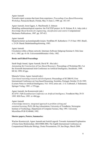 Agnar Aamodt
Towards expert systems that learn from experience. Proceedings Case-Based Reasoning
Workshop, Pensacola Beach, Florida, May 31-June 2, 1989. pp. 181-187.

Agnar Aamodt, Jorun Eggen, A. MacDonald, S. Johnsen
Modelling sedimentological expertise: the FACEXP project. In: D. Sririam, R.A. Adey (eds.):
Knowledge Based Systems for engineering, classification and control. Computational
Mechanics Publications, 1987. pp. 397-413.

Agnar Aamodt
Ekspertsystemer og kunnskapsakkvisisjon. NordData 85. København 17-19 Juni 1985. Bind3,
s. 23-28. Dansk Databehandlingsforening, 1985.

Agnar Aamodt
Circulation within a library network. Intermarc Software Subgroup Seminar 6. Oslo June
6-11, 1982. pp. 41-56. Universitetsbiblioteket i Oslo, 1982.

Books and Edited Proceedings

Sarab Singh Anand, Agnar Aamodt, David W. Aha (eds.)
Automating the Construction of Case Based Reasoners. Proceedings of Workshop ML-5 at
the Sixteenth International Joint Conference on Artificial Intelligence, Stockholm, 1999.
IJCAI, 1999, 82 pgs.

Manuela Veloso, Agnar Aamodt (eds.)
Case-based reasoning research and development, Proceedings of ICCBR-95, First
International Conference on Case-based Reasoning, Sesimbra, Portugal, October 23-26 1995.
(Lecture Notes in Artificial Intelligence, Vol. 1010, series eds.: J. G. Carbonell, J. Siekmann).
Springer Verlag, 1995. x+576 pgs.

Agnar Aamodt, Jan Komorowski (eds.)
SCAI'95: Fifth Scandinavian Conference on Artificial Intelligence, Trondheim May 29-31
1995. IOS Press, 1995. ix+484 pgs.

Agnar Aamodt
A knowledge-intensive, integrated approach to problem solving and
sustained learning, Ph.D. (Dr.Ing.) dissertation, University of Trondheim, Norwegian
Institute of Technology, Department of Computer Science, May 1991. University
Microfilms PUB 92-08460, 1992.

Shorter papers, Posters, Summaries:

Waclaw Kusnierczyk, Agnar Aamodt and Astrid Lægreid: Towards Automated Explanation
of Gene-Gene Relationships .RECOMB 2004, The Eighth International Conference on
Computational Molecular Biology, Poster Presentations, E9, San Diego, March 2004.


                                                                                           9
 