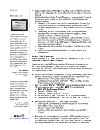PAGE 2/3
What others say
“Rami is one of the best
Project Managers I have ever
met. He made me remember
the great importance of
management within the
project, especially in big and
complex projects, and how a
Project Manager has to focus
on the different processes
(like planning, monitoring and
controlling) and not just on
execution. He also pushed for
team building activities,
during difficult times along
the execution of our project
that helped a lot to maintain
team morale high and keep
all working hard to achieve
the results”.
Cesar Raymundo
Engineer, Project Manager,
International projects
At Indra
I have been fortunate to work
with Ahmed Rami being part
of the Haramain project
management team in Indra.
He is a great professional
with solid training, experience
and maturity in PM and
Information Technology,
together with his invaluable
talent, positive attitude and
excellent skills.
Fernando Tormo, PMP
Program Manager in
Transportation at Indra
http://linkd.in/1oAMbB0
 Supporting the Project Manager in building and leading the KSA team
of more than 50 people who were delivering Indra's scope in Haramain
Project.
 Working together with the Project Manager in ensuring that the project
is delivered within budget, on time and quality. Specific duties and
initiatives include:
 Managing the installation of the Operational Control Centers. The
data center hosted among railway control systems also the AFC
back office systems such as booking as sales systems and clearing
house.
 Overseeing the work of the stations team, starting from basic
cabling works and further into the installation of gates, ticket
vending machines, and PIS equipment.
 Coordinating talks among stakeholders on the interface between
sales/ticketing systems and ERP. Among topics level of details of
the ledger entry sent to the ERP system, frequency of entries, and
cash/sales closing/conciliation.
 Supervising the administrative, financial and PMO functions of the
project.
 Contributing positively to stakeholders and client relationship
management.
Group IT/ERP Manager
ABDUL RAHMAN A. ALTURKI GROUP (ATCO), DAMMAM, KSA (2007 – 2014)
(Reporting to Executive Vice President)
Spearheading group’s IT Department with 7 direct professional reports,
Proposing and Implementing optimizations in systems and business
processes for a 120 USD Million revenue group of companies. Projects and
accomplishments include:
 Worked with executive management in sizing and selecting a new ERP
solution for the group. Process included evaluation and selection of:
 ERP Software (SAP, Oracle, Microsoft Axapta)
 Database infrastructure for ERP (SAP HANA, MS-SQL, Oracle).
 Implementation Partner selection.
 Led successfully SAP on HANA ERP implementation project a cross
10 business units. Went Live on May 2014. Project highlights:
 2014 SAP Quality Award Winner
 Budget 1.2 Million USD.
 Duration 7 Month + 2 Month of Support.
 Project Team 10 SAP Consultants + 7 in house project team.
 Implemented Modules (FICO, MM, SD, PP, PM, QM, CS & HCM).
 Managed all aspects of ATCO-SAP project, including:
 Working with stakeholders to determine business requirements.
 Project planning and scheduling.
 Change Management Activities.
 In charge of the contractual and administrative aspects of the
project.
 Enhanced the readability and accessibility of ERP data by designing
and implementing a web based Executive Information System. The
portal furnishes Balance Sheet, P&L, Cash flow, Sales and Stock data
in a very accessible and user friendly way for the group’s executives.
 
