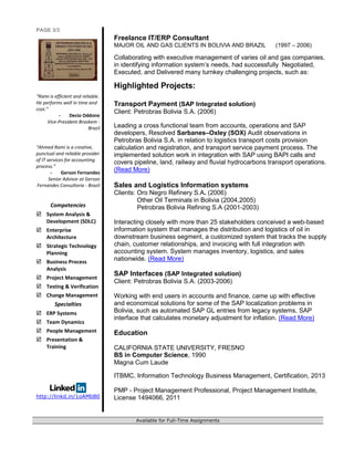 PAGE 3/3
“Rami is efficient and reliable.
He performs well in time and
cost.”
- Decio Oddone
Vice-President Braskem -
Brazil
“Ahmed Rami is a creative,
punctual and reliable provider
of IT services for accounting
process.”
- Gerson Fernandes
Senior Advisor at Gerson
Fernandes Consultoria - Brazil
Competencies
 System Analysis &
Development (SDLC)
 Enterprise
Architecture
 Strategic Technology
Planning
 Business Process
Analysis
 Project Management
 Testing & Verification
 Change Management
Specialties
 ERP Systems
 Team Dynamics
 People Management
 Presentation &
Training
http://linkd.in/1oAMbB0
Freelance IT/ERP Consultant
MAJOR OIL AND GAS CLIENTS IN BOLIVIA AND BRAZIL (1997 – 2006)
Collaborating with executive management of varies oil and gas companies,
in identifying information system’s needs, had successfully Negotiated,
Executed, and Delivered many turnkey challenging projects, such as:
Highlighted Projects:
Transport Payment (SAP Integrated solution)
Client: Petrobras Bolivia S.A. (2006)
Leading a cross functional team from accounts, operations and SAP
developers, Resolved Sarbanes–Oxley (SOX) Audit observations in
Petrobras Bolivia S.A. in relation to logistics transport costs provision
calculation and registration, and transport service payment process. The
implemented solution work in integration with SAP using BAPI calls and
covers pipeline, land, railway and fluvial hydrocarbons transport operations.
(Read More)
Sales and Logistics Information systems
Clients: Oro Negro Refinery S.A. (2006)
Other Oil Terminals in Bolivia (2004,2005)
Petrobras Bolivia Refining S.A (2001-2003)
Interacting closely with more than 25 stakeholders conceived a web-based
information system that manages the distribution and logistics of oil in
downstream business segment, a customized system that tracks the supply
chain, customer relationships, and invoicing with full integration with
accounting system. System manages inventory, logistics, and sales
nationwide. (Read More)
SAP Interfaces (SAP Integrated solution)
Client: Petrobras Bolivia S.A. (2003-2006)
Working with end users in accounts and finance, came up with effective
and economical solutions for some of the SAP localization problems in
Bolivia, such as automated SAP GL entries from legacy systems, SAP
interface that calculates monetary adjustment for inflation. (Read More)
Education
CALIFORNIA STATE UNIVERSITY, FRESNO
BS in Computer Science, 1990
Magna Cum Laude
ITBMC, Information Technology Business Management, Certification, 2013
PMP - Project Management Professional, Project Management Institute,
License 1494066, 2011
Available for Full-Time Assignments
 