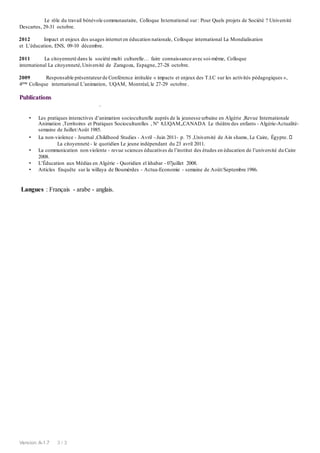 Version:A-1.7 3 / 3
Le rôle du travail bénévole communautaire, Colloque International sur: Pour Quels projets de Société ? Université
Descartes, 29-31 octobre.
2012 Impact et enjeux des usages internet en éducation nationale, Colloque international La Mondialisation
et L’éducation, ENS, 09-10 décembre.
2011 La citoyenneté dans la société multi culturelle… faire connaissance avec soi-même, Colloque
international La citoyenneté,Université de Zaragoza, Espagne, 27-28 octobre.
2009 Responsable présentateurde Conférence intitulée « impacts et enjeux des T.I.C sur les activités pédagogiques »,
4ème Colloque international L’animation, UQAM, Montréal, le 27-29 octobre .
Publications
.
• Les pratiques interactives d’animation socioculturelle auprès de la jeunesse urbaine en Algérie ,Revue Internationale
Animation ,Territoires et Pratiques Socioculturelles , N° 8,UQAM,,CANADA Le théâtre des enfants - Algérie-Actualité-
semaine de Juillet/Août 1985.
• La non-violence - Journal ,Childhood Studies - Avril –Juin 2011- p. 75 ,Université de Ain shams, Le Caire, Égypte.
La citoyenneté - le quotidien Le jeune indépendant du 23 avril 2011.
• La communication non violente - revue sciences éducatives de l’institut des études en éducation de l’université du Caire
2008.
• L’Éducation aux Médias en Algérie - Quotidien el khabar - 07juillet 2008.
• Articles Enquête sur la willaya de Boumèrdes - Actua-Economie - semaine de Août/Septembre 1986.
Langues : Français - arabe - anglais.
 