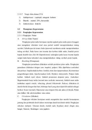 2.1.9.7 Terapi obat-obatan CVA
1) Antihipertensi : captropil, antagonis kalsium
2) Diuretik : manitol 20%, furosemide
3) Antikonvulsan: fenitolin
2.2 Manajemen Keperawatan
2.2.1 Pengkajian Keperawatan
2.2.1.1 Pengkajian Primer
A. Airway (Jalan Napas)
Pengkajian jalan nafas bertujuan menilai apakah jalan nafas paten (longgar)
atau mengalami obstruksi total atau partial sambil mempertahankan tulang
servikal. Sebaiknyaa da teman Anda (perawat) membantu untuk mempertahankan
tulang servikal. Pada kasus non trauma dan korban tidak sadar, buatlah posisi
kepala headtilt dan chin lift (hiperekstensi) sedangkan pada kasus trauma kepala
sampai dada harus terkontrol atau mempertahankan tulang servikal posisi kepala.
B. Breathing (Pernapasan)
Pengkajian pernafasan dilakukan setelah penilaian jalan nafas. Pengkajian
pernafasan dilakukan dengan cara inspeksi, palpasi. Bila diperlukan auskultasi
dan perkusi. Inspeksidada korban: Jumlah, ritme dan tipepernafasan; Kesimetrisan
pengembangan dada; Jejas/kerusakan kulit; Retraksi intercostalis. Palpasi dada
korban: Adakah nyeri tekan; Adakah penurunan ekspansi paru. Auskultasi:
Bagaimanakah bunyi nafas (normal atau vesikuler menurun); Adakah suara nafas
tambahan seperti ronchi, wheezing, pleural friksionrub. Perkusi, dilakukan di
daerah thorak dengan hati hati, beberapa hasil yang akan diperoleh adalah sebagai
berikut: Sonor (normal); Hipersonor atau timpani bila ada udara di thorak; Pekak
atau dullnes bila ada konsolidasi atau cairan.
C. Circulation (Sirkulasi)
Pengkajian sirkulasi bertujuan untuk mengetahui dan menilai kemampuan
jantung dan pembuluh darah dalam memompa darah keseluruh tubuh. Pengkajian
sirkulasi meliputi: Tekanan darah; Jumlah nadi; Keadaan akral: dingin atau
hangat; Sianosis; Bendungan vena jugularis.
 