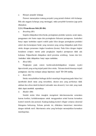 e. Riwayat penyakit keluarga
Perawat menanyakan tentang penyakit yang pernah dialami oleh keluarga.
Bila ada anggota keluarga yang meninggal, maka penyebab kematian juga perlu
ditanyakan.
2.2.1.3 Pemeriksaan fisik (B1-B6)
a. Breathing (B1)
Inspeksi didapatkan klien batuk, peningkatan produksi sputum, sesak napas,
penggunaan otot bantu napas dan peningkatan frekuensi pernapasan. Auskultasi
bunyi napas tambahan seperti ronkhi pada klien dengan peningkatan produksi
sekret dan kemampuan batuk yang menurun yang sering didapatkan pada klien
stroke dengan penurunan tingkat kesadaran (koma). Pada klien dengan tingkat
kesadaran compos mentis pada pengkajian inspeksi pernapasan tidak ada
kelainan. Palpasithorak didapatkan taktil premitus seimbang kanan dan kiri.
Auskultasi tidak didapatkan bunyi napas tambahan.
b. Blood (B2)
Pengkajian pada sistem kardiovaskulerdidapatkan renjatan (syok)
hipovolemik yang sering terjadi pada klien stroke. Tekanan darah biasanya terjadi
peningkatan dan bisa terdapat adanya hipertensi masif TD>200 mmHg.
c. Brain (B3)
Stroke menyebabkan berbagai defisit neurologis bergantung pada lokasi lesi
(pembuluh darah mana yang tersumbat), ukuran area yang perfusinya tidak
adekuat dan aliran darah kolateral (sekunder atau aksesori). Lesi otak yang rusak
tidak dapat membaik sepenuhnya.
d. Bladder (B4)
Setelah stroke klien mungkin mengalami inkotinensiaurine sementara
karena konfusi, ketidakmampuan untuk menggunakan urinal karena kerusakan
kontrol motorik dan postural. Kadang-kadang kontrol sfingter urinarus eksternal
hilangatau berkurang. Selama periode ini, dilakukan kateterisasi intermitten
dengan tekhnik steril. Inkotinensia urine yang berlanjut menunjukkan kerusakan
neurologisluas.
 