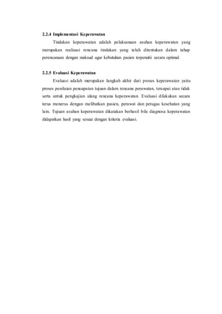 2.2.4 Implementasi Keperawatan
Tindakan keperawatan adalah pelaksanaan asuhan keperawatan yang
merupakan realisasi rencana tindakan yang telah ditentukan dalam tahap
perencanaan dengan maksud agar kebutuhan pasien terpenuhi secara optimal.
2.2.5 Evaluasi Keperawatan
Evaluasi adalah merupakan langkah akhir dari proses keperawatan yaitu
proses penilaian pencapaian tujuan dalam rencana perawatan, tercapai atau tidak
serta untuk pengkajian ulang rencana keperawatan. Evaluasi dilakukan secara
terus menerus dengan melibatkan pasien, perawat dan petugas kesehatan yang
lain. Tujuan asuhan keperawatan dikatakan berhasil bila diagnosa keperawatan
didapatkan hasil yang sesuai dengan kriteria evaluasi.
 