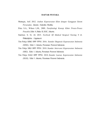 DAFTAR PUSTAKA
Muttaqin, Arif. 2012. Asuhan Keperawatan Klien dengan Gangguan Sistem
Persarafan. Jakarta : Salemba Medika
Price S.A., Wilson L.M., 2009, Patofisiologi Konsep Klinis Proses-Proses
Penyakit, Edisi 4, Buku II, EGC, Jakarta.
Smeltzer. S. Et. Al. 2015. Textbook Of Medical Surgical Nursing 9 th.
Philadelphia : Lippineott
Tim Pokja SDKI DPP PPNI. 2016. Standar Diagnosis Keperawatan Indonesia
(SDKI), Edisi 1. Jakarta, Persatuan Perawat Indonesia
Tim Pokja SIKI DPP PPNI. 2018. Standar Intervensi Keperawatan Indonesia
(SIKI), Edisi 1. Jakarta, Persatuan Perawat Indonesia
Tim Pokja SLKI DPP PPNI. 2018. Standar Luaran Keperawatan Indonesia
(SLKI), Edisi 1. Jakarta, Persatuan Perawat Indonesia.
 