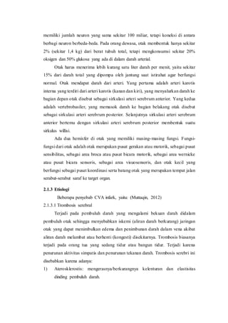memiliki jumlah neuron yang sama sekitar 100 miliar, tetapi koneksi di antara
berbagi neuron berbeda-beda. Pada orang dewasa, otak membentuk hanya sekitar
2% (sekitar 1,4 kg) dari berat tubuh total, tetapi mengkonsumsi sekitar 20%
oksigen dan 50% glukosa yang ada di dalam darah arterial.
Otak harus menerima lebih kurang satu liter darah per menit, yaitu sekitar
15% dari darah total yang dipompa oleh jantung saat istirahat agar berfungsi
normal. Otak mendapat darah dari arteri. Yang pertama adalah arteri karotis
interna yang terdiri dari arteri karotis (kanan dan kiri), yang menyalurkan darah ke
bagian depan otak disebut sebagai sirkulasi arteri serebrum anterior. Yang kedua
adalah vertebrobasiler, yang memasok darah ke bagian belakang otak disebut
sebagai sirkulasi arteri serebrum posterior. Selanjutnya sirkulasi arteri serebrum
anterior bertemu dengan sirkulasi arteri serebrum posterior membentuk suatu
sirkulus willisi.
Ada dua hemisfer di otak yang memiliki masing-masing fungsi. Fungsi-
fungsi dari otak adalah otak merupakan pusat gerakan atau motorik, sebagai pusat
sensibilitas, sebagai area broca atau pusat bicara motorik, sebagai area wernicke
atau pusat bicara sensoris, sebagai area visuosensoris, dan otak kecil yang
berfungsi sebagai pusat koordinasi serta batang otak yang merupakan tempat jalan
serabut-serabut saraf ke target organ.
2.1.3 Etiologi
Beberapa penyebab CVA infark, yaitu: (Muttaqin, 2012)
2.1.3.1 Trombosis serebral
Terjadi pada pembuluh darah yang mengalami bekuan darah didalam
pembuluh otak sehingga menyebabkan iskemi (aliran darah berkurang) jaringan
otak yang dapat menimbulkan edema dan penimbunan darah dalam vena akibat
aliran darah melambat atau berhenti (kongesti) disekitarnya. Trombosis biasanya
terjadi pada orang tua yang sedang tidur atau bangun tidur. Terjadi karena
penurunan aktivitas simpatis dan penurunan tekanan darah. Trombosis serebri ini
disebabkan karena adanya:
1) Aterosklerostis: mengerasnya/berkurangnya kelenturan dan elastisitas
dinding pembuluh darah.
 