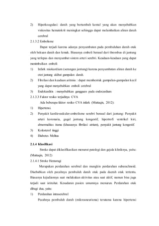 2) Hiperkoagulasi: darah yang bertambah kental yang akan menyebabkan
viskositas hematokrit meningkat sehingga dapat melambatkan aliran darah
cerebral
2.1.3.2 Embolisme
Dapat terjadi karena adanya penyumbatan pada pembuluhan darah otak
oleh bekuan darah dan lemak. Biasanya emboli berasal dari thrombus di jantung
yang terlepas dan menyumbat sistem arteri serebri. Keadaan-keadaan yang dapat
menimbulkan emboli:
1) Infark miokardium (serangan jantung) karena penyumbatan aliran darah ke
otot jantung akibat gumpalan darah.
2) Fibrilasi dan keadaan aritmia : dapat membentuk gumpalan-gumpalan kecil
yang dapat menyebabkan emboli cerebral
3) Endokarditis : menyebabkan gangguan pada endocardium
2.1.3.3 Faktor resiko terjadinya CVA
Ada beberapa faktor resiko CVA infark (Muttaqin, 2012):
1) Hipertensi.
2) Penyakit kardiovaskuler-embolisme serebri berasal dari jantung: Penyakit
arteri koronaria, gagal jantung kongestif, hipertrofi ventrikel kiri,
abnormalitas irama (khususnya fibrilasi atrium), penyakit jantung kongestif.
3) Kolesterol tinggi
4) Diabetes Melitus
2.1.4 Klasifikasi
Stroke dapat diklasifikasikan menurut patologi dan gejala kliniknya, yaitu:
(Muttaqin, 2012)
2.1.4.1 Stroke Hemoragi
Merupakan perdarahan serebral dan mungkin perdarahan subarachnoid.
Disebabkan oleh pecahnya pembuluh darah otak pada daerah otak tertentu.
Biasanya kejadiannya saat melakukan aktivitas atau saat aktif, namun bisa juga
terjadi saat istirahat. Kesadaran pasien umumnya menurun. Perdarahan otak
dibagi dua, yaitu:
1) Perdarahan intraserebral
Pecahnya pembuluh darah (mikroaneurisma) terutama karena hipertensi
 
