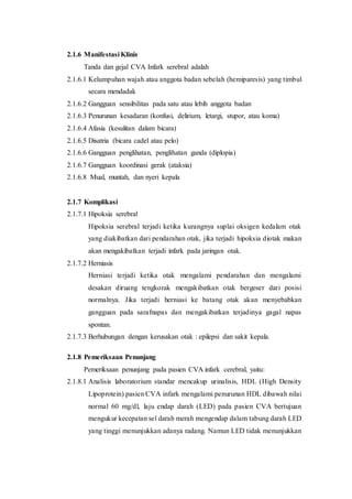 2.1.6 Manifestasi Klinis
Tanda dan gejal CVA Infark serebral adalah
2.1.6.1 Kelumpuhan wajah atau anggota badan sebelah (hemiparesis) yang timbul
secara mendadak
2.1.6.2 Gangguan sensibilitas pada satu atau lebih anggota badan
2.1.6.3 Penurunan kesadaran (konfusi, delirium, letargi, stupor, atau koma)
2.1.6.4 Afasia (kesulitan dalam bicara)
2.1.6.5 Disatria (bicara cadel atau pelo)
2.1.6.6 Gangguan penglihatan, penglihatan ganda (diplopia)
2.1.6.7 Gangguan koordinasi gerak (ataksia)
2.1.6.8 Mual, muntah, dan nyeri kepala
2.1.7 Komplikasi
2.1.7.1 Hipoksia serebral
Hipoksia serebral terjadi ketika kurangnya suplai oksigen kedalam otak
yang diakibatkan dari pendarahan otak, jika terjadi hipoksia diotak makan
akan mengakibatkan terjadi infark pada jaringan otak.
2.1.7.2 Herniasis
Herniasi terjadi ketika otak mengalami pendarahan dan mengalami
desakan diruang tengkorak mengakibatkan otak bergeser dari posisi
normalnya. Jika terjadi herniasi ke batang otak akan menyebabkan
gangguan pada sarafnapas dan mengakibatkan terjadinya gagal napas
spontan.
2.1.7.3 Berhubungan dengan kerusakan otak : epilepsi dan sakit kepala.
2.1.8 Pemeriksaan Penunjang
Pemeriksaan penunjang pada pasien CVA infark cerebral, yaitu:
2.1.8.1 Analisis laboratorium standar mencakup urinalisis, HDL (High Density
Lipoprotein) pasien CVA infark mengalami penurunan HDL dibawah nilai
normal 60 mg/dl, laju endap darah (LED) pada pasien CVA bertujuan
mengukur kecepatan sel darah merah mengendap dalam tabung darah LED
yang tinggi menunjukkan adanya radang. Namun LED tidak menunjukkan
 