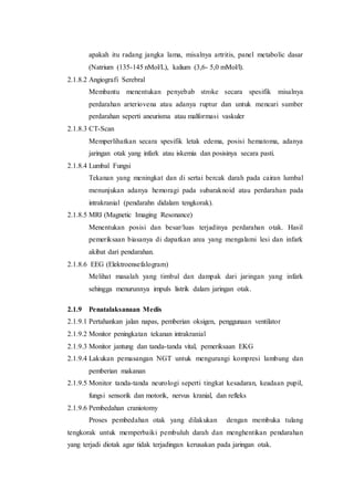apakah itu radang jangka lama, misalnya artritis, panel metabolic dasar
(Natrium (135-145 nMol/L), kalium (3,6- 5,0 mMol/l).
2.1.8.2 Angiografi Serebral
Membantu menentukan penyebab stroke secara spesifik misalnya
perdarahan arteriovena atau adanya ruptur dan untuk mencari sumber
perdarahan seperti aneurisma atau malformasi vaskuler
2.1.8.3 CT-Scan
Memperlihatkan secara spesifik letak edema, posisi hematoma, adanya
jaringan otak yang infark atau iskemia dan posisinya secara pasti.
2.1.8.4 Lumbal Fungsi
Tekanan yang meningkat dan di sertai bercak darah pada cairan lumbal
menunjukan adanya hemoragi pada subaraknoid atau perdarahan pada
intrakranial (pendarahn didalam tengkorak).
2.1.8.5 MRI (Magnetic Imaging Resonance)
Menentukan posisi dan besar/luas terjadinya perdarahan otak. Hasil
pemeriksaan biasanya di dapatkan area yang mengalami lesi dan infark
akibat dari pendarahan.
2.1.8.6 EEG (Elektroensefalogram)
Melihat masalah yang timbul dan dampak dari jaringan yang infark
sehingga menurunnya impuls listrik dalam jaringan otak.
2.1.9 Penatalaksanaan Medis
2.1.9.1 Pertahankan jalan napas, pemberian oksigen, penggunaan ventilator
2.1.9.2 Monitor peningkatan tekanan intrakranial
2.1.9.3 Monitor jantung dan tanda-tanda vital, pemeriksaan EKG
2.1.9.4 Lakukan pemasangan NGT untuk mengurangi kompresi lambung dan
pemberian makanan
2.1.9.5 Monitor tanda-tanda neurologi seperti tingkat kesadaran, keadaan pupil,
fungsi sensorik dan motorik, nervus kranial, dan refleks
2.1.9.6 Pembedahan craniotomy
Proses pembedahan otak yang dilakukan dengan membuka tulang
tengkorak untuk memperbaiki pembuluh darah dan menghentikan pendarahan
yang terjadi diotak agar tidak terjadingan kerusakan pada jaringan otak.
 