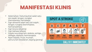 MANIFESTASI KLINIS
• Kelemahan / kelumpuhan salah satu
sisi wajah, lengan, tungkai
(hemiparesis, hemiplegi)
• Ggn sensorik salah satu sisi wajah,
lengan, tungkai (hemihiptesi,
hemianasthesi)
• Ggn bicara (disatria)
• Ggn bahasa (afasia)
• Gejala neurologi lain: ataksia, vertigo,
disfagia, diplopia, hemianopsia
• Nyeri kepala, mual, muntah,
penurunan kesadaran, kejang (jarang)
 