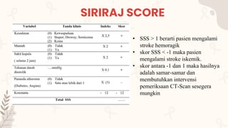 SIRIRAJ SCORE
• SSS > 1 berarti pasien mengalami
stroke hemoragik
• skor SSS < -1 maka pasien
mengalami stroke iskemik.
• skor antara -1 dan 1 maka hasilnya
adalah samar-samar dan
membutuhkan intervensi
pemeriksaan CT-Scan sesegera
mungkin
 