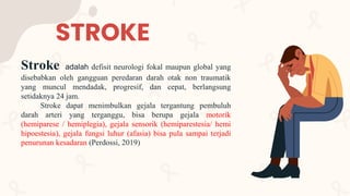 STROKE
Stroke adalah defisit neurologi fokal maupun global yang
disebabkan oleh gangguan peredaran darah otak non traumatik
yang muncul mendadak, progresif, dan cepat, berlangsung
setidaknya 24 jam.
Stroke dapat menimbulkan gejala tergantung pembuluh
darah arteri yang terganggu, bisa berupa gejala motorik
(hemiparese / hemiplegia), gejala sensorik (hemiparestesia/ hemi
hipoestesia), gejala fungsi luhur (afasia) bisa pula sampai terjadi
penurunan kesadaran (Perdossi, 2019)
 