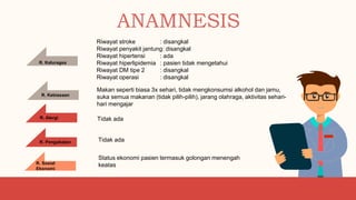 ANAMNESIS
R. Kebiasaan
Makan seperti biasa 3x sehari, tidak mengkonsumsi alkohol dan jamu,
suka semua makanan (tidak pilih-pilih), jarang olahraga, aktivitas sehari-
hari mengajar
Status ekonomi pasien termasuk golongan menengah
keatas
R. Sosial
Ekonomi
Tidak ada
R. Pengobatan
R. Kaluragsa
Riwayat stroke : disangkal
Riwayat penyakit jantung: disangkal
Riwayat hipertensi : ada
Riwayat hiperlipidemia : pasien tidak mengetahui
Riwayat DM tipe 2 : disangkal
Riwayat operasi : disangkal
R. Alergi Tidak ada
 