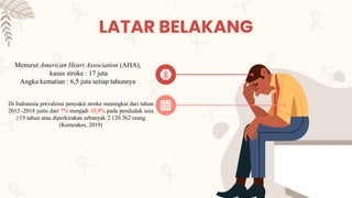 Menurut American Heart Association (AHA),
kasus stroke : 17 juta
Angka kematian : 6,5 juta setiap tahunnya
LATAR BELAKANG
Di Indonesia prevalensi penyakit stroke meningkat dari tahun
2013 -2018 yaitu dari 7% menjadi 10,9% pada penduduk usia
≥15 tahun atau diperkirakan sebanyak 2.120.362 orang
(Kemenkes, 2019)
 