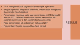 RESUME
• Tn P. mengeluh tubuh bagian kiri lemas sejak 3 jam smrs
• riwayat hipertensi tetapi tidak terkontrol. Pasien tidak mengetahui
jika memiliki hiperkolesterol
• Pemeriksaan neurologi pada saat pemeriksaan di IGD tanggal 2
februari 2022 didapatkan kekuatan motorik ekstremitas kiri
superior dan inferior 3 dan ekstremitas kanan normal.
• Pada pemeriksaan lab didaparkan kolesterol 287
• Foto rontgen thoraks menunjukkan hasil normal
 