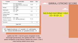 SIRIRAJ STROKE SCORE
apabila skor SSS > 1 berarti pasien mengalami stroke
hemoragik (perdarahan), dan apabila skor SSS < -1 maka
pasien mengalami stroke iskemik. Apabila skor antara -1 dan 1
maka hasilnya adalah samar-samar
0x2,5+0x2+0x2+90x0,1+0x3
-12 = 9-12= -3.
 
