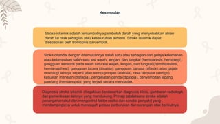 Kesimpulan
Stroke iskemik adalah tersumbatnya pembuluh darah yang menyebabkan aliran
darah ke otak sebagian atau keseluruhan terhenti. Stroke iskemik dapat
disebabkan oleh trombosis dan emboli.
Stoke ditandai dengan ditemukannya salah satu atau sebagian dari gelaja kelemahan
atau kelumpuhan salah satu sisi wajah, lengan, dan tungkai (hemiparesis, hemiplegi),
gangguan sensorik pada salah satu sisi wajah, lengan, dan tungkai (hemihipestesi,
hemianasthesi), gangguan bicara (disatria), gangguan bahasa (afasia), atau gejala
neurologi lainnya seperti jalan sempoyongan (ataksia), rasa berputar (vertigo),
kesulitan menelan (disfagia), penglihatan ganda (diplopia), penyempitan lapang
pandang (hemianopsia) yang terjadi secara mendadak.
Diagnosis stroke iskemik ditegakkan berdasarkan diagnosis klinis, gambaran radiologik
dan pemeriksaan lainnya yang mendukung. Prinsip tatalaksana stroke adalah
penanganan akut dan mengontrol faktor resiko dan kondisi penyakit yang
mendampinginya untuk mencegah proses perburukan dan serangan otak berikutnya.
 