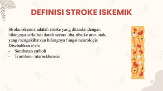 DEFINISI STROKE ISKEMIK
Stroke iskemik adalah stroke yang ditandai dengan
hilangnya sirkulasi darah secara tiba-tiba ke area otak,
yang mengakibatkan hilangnya fungsi neurologis
Disebabkan oleh:
- Sumbatan emboli
- Trombus-- aterosklerosis
 