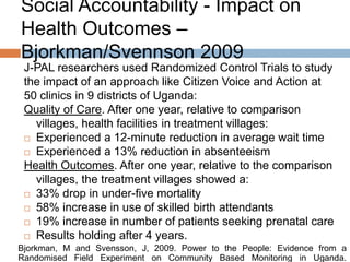 Social Accountability - Impact on
Health Outcomes –
Bjorkman/Svennson 2009
J-PAL researchers used Randomized Control Trials to study
the impact of an approach like Citizen Voice and Action at
50 clinics in 9 districts of Uganda:
Quality of Care. After one year, relative to comparison
villages, health facilities in treatment villages:
 Experienced a 12-minute reduction in average wait time
 Experienced a 13% reduction in absenteeism
Health Outcomes. After one year, relative to the comparison
villages, the treatment villages showed a:
 33% drop in under-five mortality
 58% increase in use of skilled birth attendants
 19% increase in number of patients seeking prenatal care
 Results holding after 4 years.
Bjorkman, M and Svensson, J, 2009. Power to the People: Evidence from a
Randomised Field Experiment on Community Based Monitoring in Uganda.

 