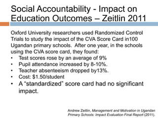 Social Accountability - Impact on
Education Outcomes – Zeitlin 2011
Oxford University researchers used Randomized Control
Trials to study the impact of the CVA Score Card in100
Ugandan primary schools. After one year, in the schools
using the CVA score card, they found:
• Test scores rose by an average of 9%
• Pupil attendance increased by 8-10%.
• Teacher absenteeism dropped by13%.
• Cost: $1.50/student

• A “standardized” score card had no significant
impact.
Andrew Zeitlin, Management and Motivation in Ugandan
Primary Schools: Impact Evaluation Final Report (2011).

 