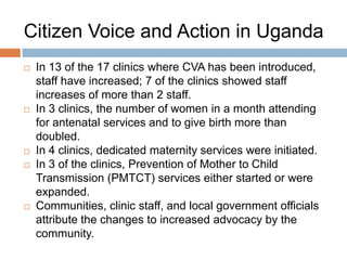 Citizen Voice and Action in Uganda









In 13 of the 17 clinics where CVA has been introduced,
staff have increased; 7 of the clinics showed staff
increases of more than 2 staff.
In 3 clinics, the number of women in a month attending
for antenatal services and to give birth more than
doubled.
In 4 clinics, dedicated maternity services were initiated.
In 3 of the clinics, Prevention of Mother to Child
Transmission (PMTCT) services either started or were
expanded.
Communities, clinic staff, and local government officials
attribute the changes to increased advocacy by the
community.

 