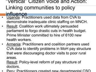“Vertical” Citizen Voice and Action:
Linking communities to policy
influence

• Uganda: Practitioners used data from CVA to
demonstrate inadequate clinic staffing on MNCH.
• Result: Coalition work ultimately persuaded
parliament to forgo drastic cuts in health budget.
Prime Minister committed to hire of 6100 new
health workers.
• Armenia: Practitioners and coalition partners used
CVA data to identify problems in MoH pay structure
that were discouraging doctor visits to poor rural
areas.
Result: Policy-level reform of pay structure of
doctors.

 