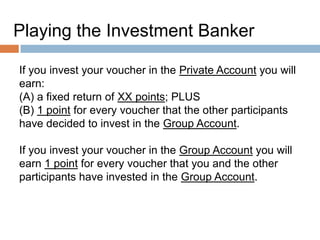 Playing the Investment Banker
If you invest your voucher in the Private Account you will
earn:
(A) a fixed return of XX points; PLUS
(B) 1 point for every voucher that the other participants
have decided to invest in the Group Account.
If you invest your voucher in the Group Account you will
earn 1 point for every voucher that you and the other
participants have invested in the Group Account.

 