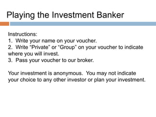 Instructions:
Playing the Investment Banker
Instructions:
1. Write your name on your voucher.
2. Write “Private” or “Group” on your voucher to indicate
where you will invest.
3. Pass your voucher to our broker.
Your investment is anonymous. You may not indicate
your choice to any other investor or plan your investment.

 