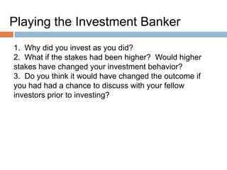 Playing the Investment Banker
1. Why did you invest as you did?
2. What if the stakes had been higher? Would higher
stakes have changed your investment behavior?
3. Do you think it would have changed the outcome if
you had had a chance to discuss with your fellow
investors prior to investing?

 